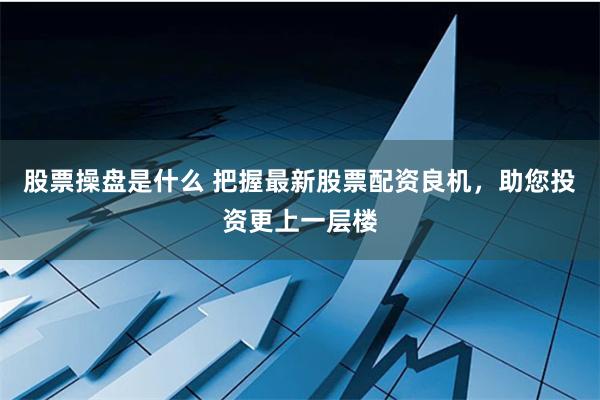 股票操盘是什么 把握最新股票配资良机，助您投资更上一层楼