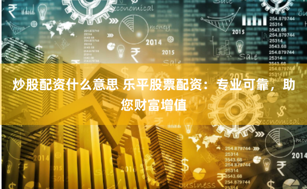 炒股配资什么意思 乐平股票配资：专业可靠，助您财富增值
