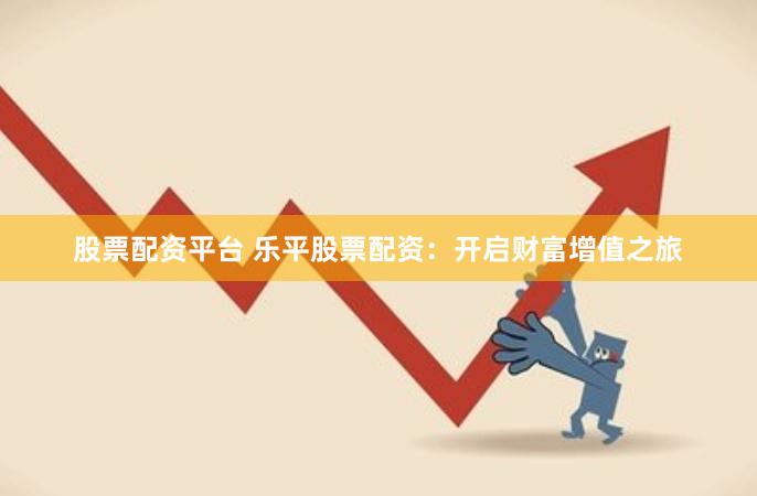 股票配资平台 乐平股票配资：开启财富增值之旅