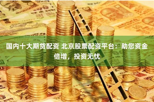 国内十大期货配资 北京股票配资平台：助您资金倍增，投资无忧