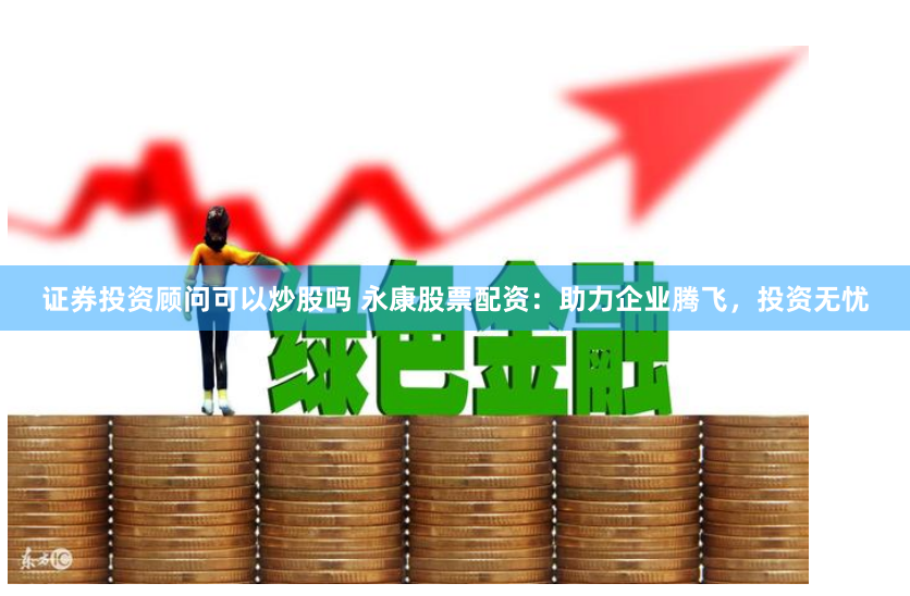 证券投资顾问可以炒股吗 永康股票配资：助力企业腾飞，投资无忧