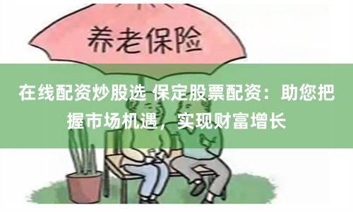 在线配资炒股选 保定股票配资：助您把握市场机遇，实现财富增长