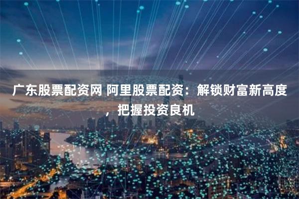 广东股票配资网 阿里股票配资：解锁财富新高度，把握投资良机