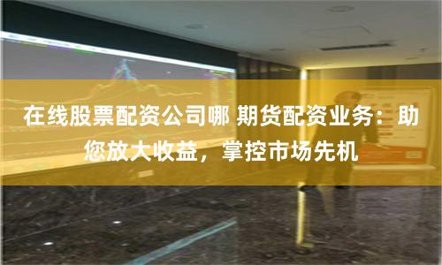 在线股票配资公司哪 期货配资业务：助您放大收益，掌控市场先机