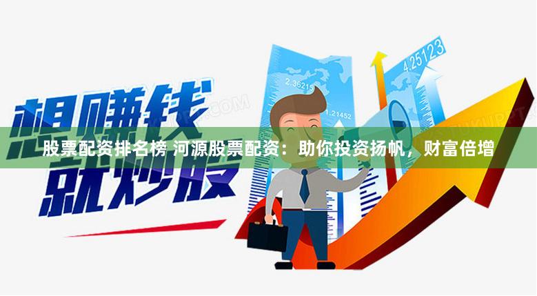 股票配资排名榜 河源股票配资：助你投资扬帆，财富倍增