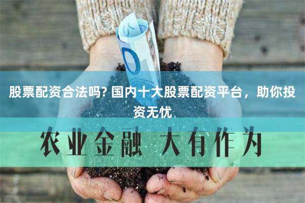 股票配资合法吗? 国内十大股票配资平台，助你投资无忧