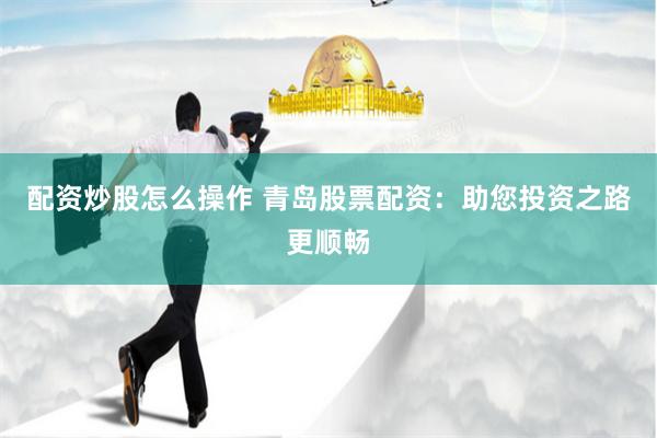 配资炒股怎么操作 青岛股票配资：助您投资之路更顺畅