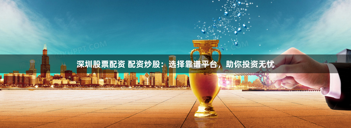 深圳股票配资 配资炒股：选择靠谱平台，助你投资无忧