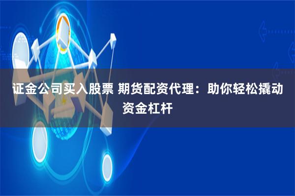 证金公司买入股票 期货配资代理：助你轻松撬动资金杠杆