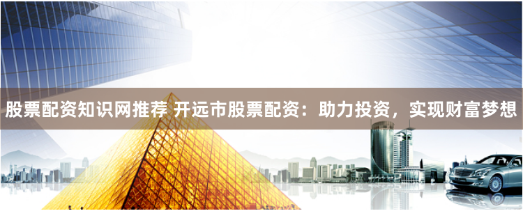 股票配资知识网推荐 开远市股票配资：助力投资，实现财富梦想