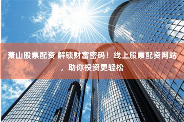 萧山股票配资 解锁财富密码！线上股票配资网站，助你投资更轻松