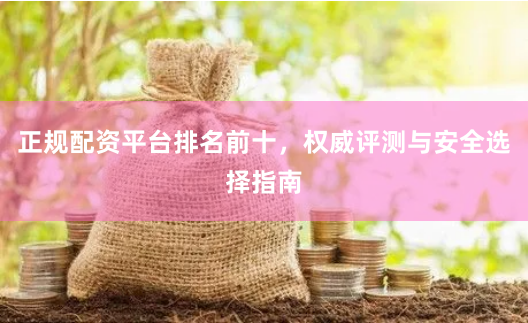 正规配资平台排名前十，权威评测与安全选择指南