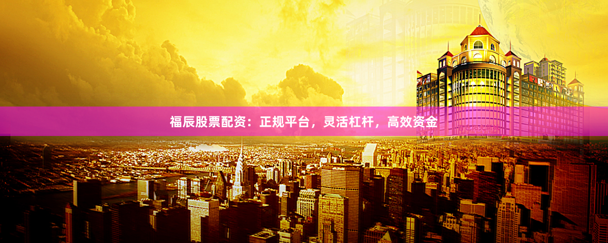 福辰股票配资：正规平台，灵活杠杆，高效资金