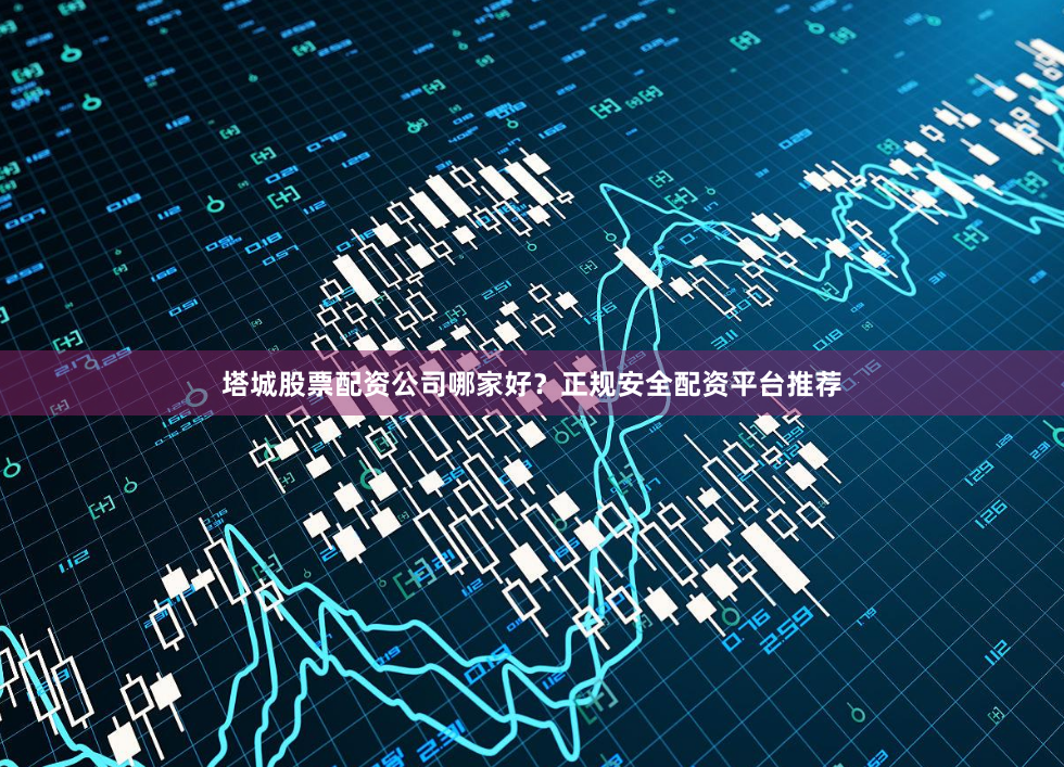 塔城股票配资公司哪家好？正规安全配资平台推荐
