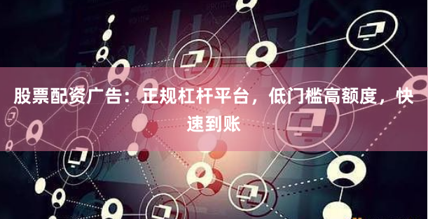 股票配资广告：正规杠杆平台，低门槛高额度，快速到账